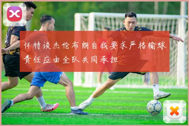 怀特谈杰伦布朗自我要求严格输球责任应由全队共同承担