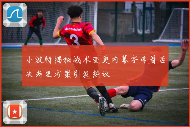小波特揭秘战术变更内幕字母哥否决老里方案引发热议