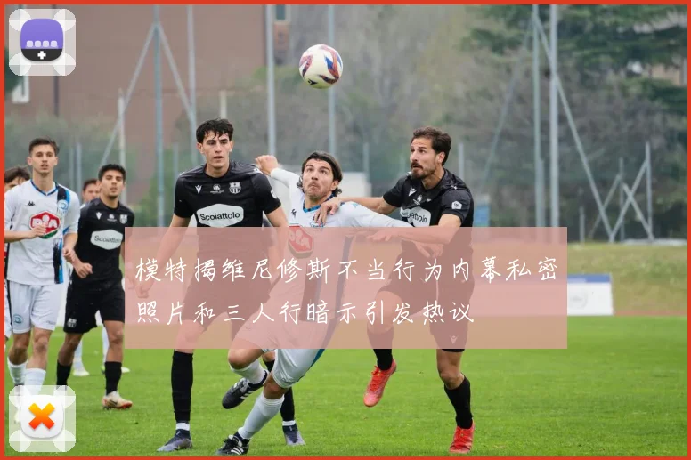模特揭维尼修斯不当行为内幕私密照片和三人行暗示引发热议