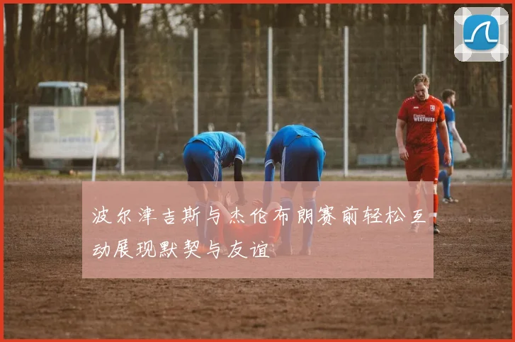 波尔津吉斯与杰伦布朗赛前轻松互动展现默契与友谊