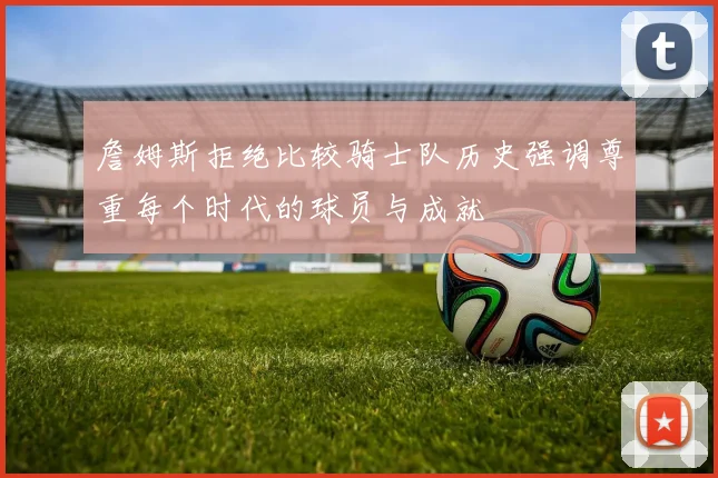 詹姆斯拒绝比较骑士队历史强调尊重每个时代的球员与成就