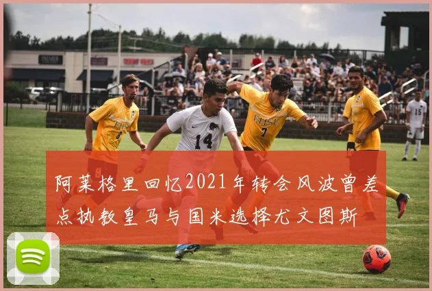 阿莱格里回忆2021年转会风波曾差点执教皇马与国米选择尤文图斯