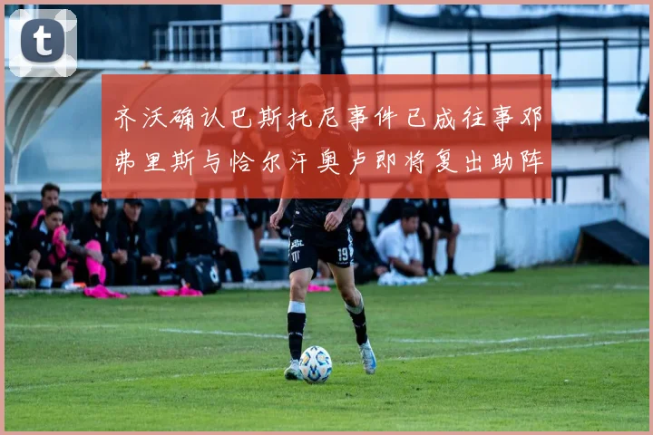 齐沃确认巴斯托尼事件已成往事邓弗里斯与恰尔汗奥卢即将复出助阵