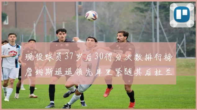现役球员37岁后30得分次数排行榜詹姆斯遥遥领先库里紧随其后杜兰特位列第三