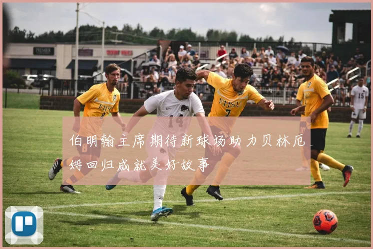 伯明翰主席期待新球场助力贝林厄姆回归成就美好故事