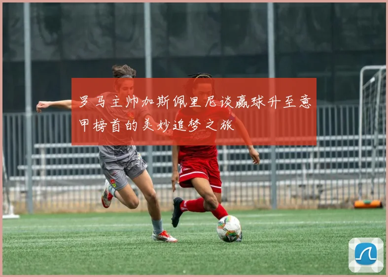 罗马主帅加斯佩里尼谈赢球升至意甲榜首的美妙追梦之旅