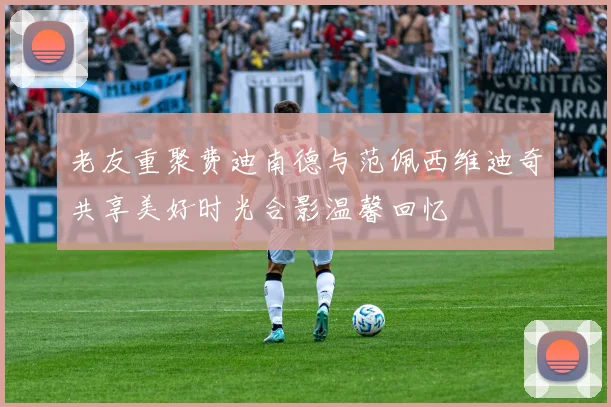 老友重聚费迪南德与范佩西维迪奇共享美好时光合影温馨回忆