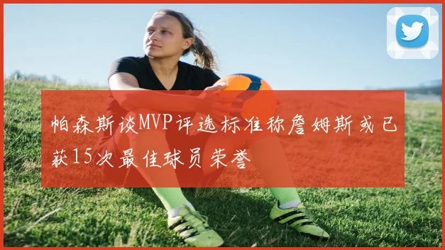 帕森斯谈MVP评选标准称詹姆斯或已获15次最佳球员荣誉