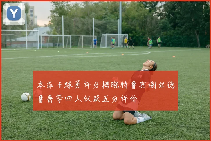 本菲卡球员评分揭晓特鲁宾谢尔德鲁普等四人仅获五分评价