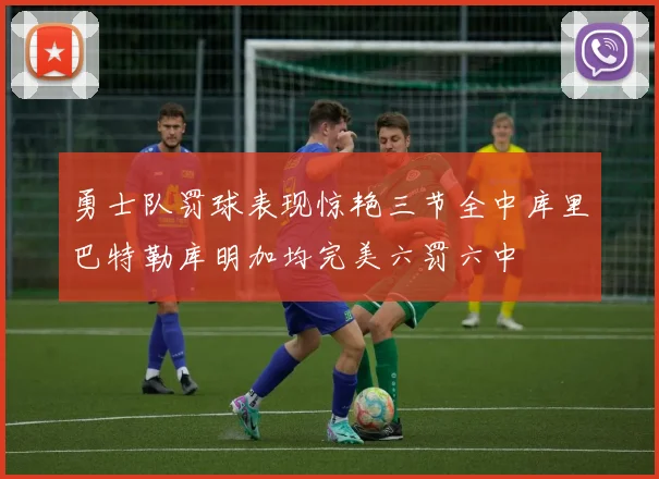 勇士队罚球表现惊艳三节全中库里巴特勒库明加均完美六罚六中
