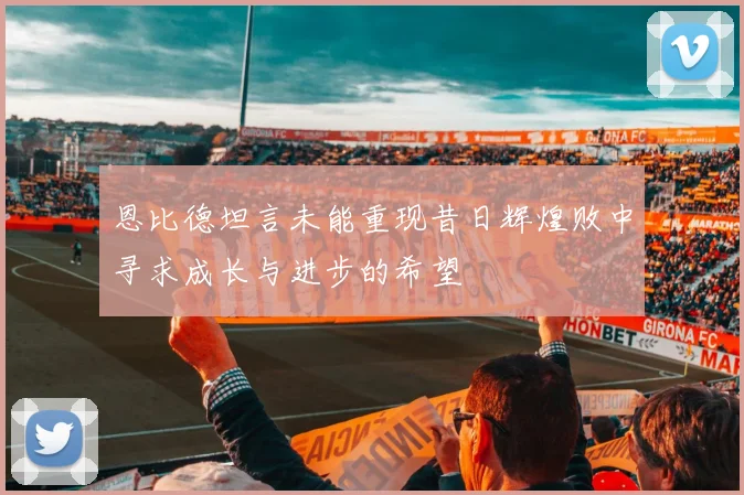 恩比德坦言未能重现昔日辉煌败中寻求成长与进步的希望