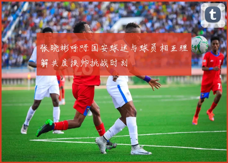 张晓彬呼吁国安球迷与球员相互理解共度换帅挑战时刻