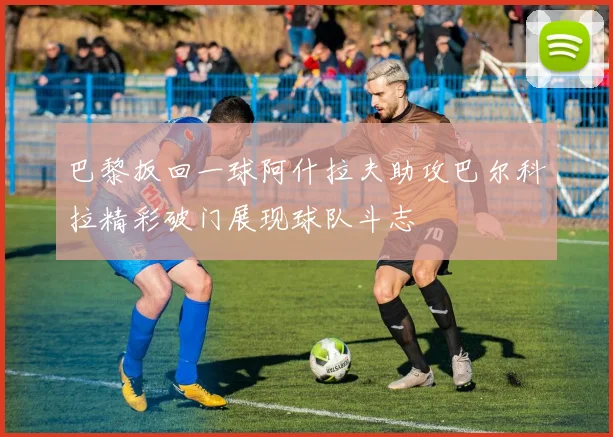 巴黎扳回一球阿什拉夫助攻巴尔科拉精彩破门展现球队斗志